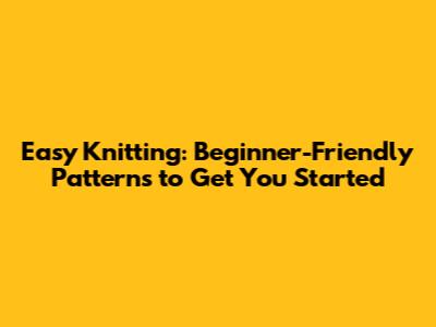 Easy Knitting: Beginner-Friendly Patterns to Get You Started