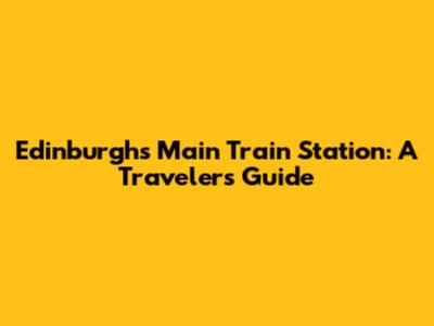 Edinburgh's Main Train Station: A Traveler's Guide