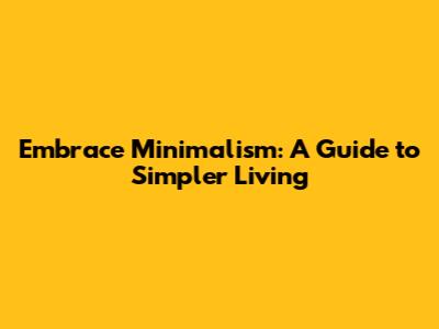 Embrace Minimalism: A Guide to Simpler Living