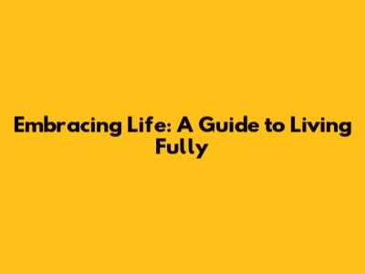 Embracing Life: A Guide to Living Fully