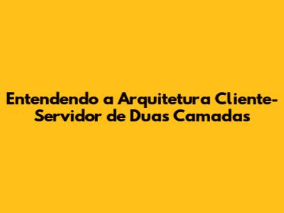 Entendendo a Arquitetura Cliente-Servidor de Duas Camadas