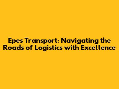 Epes Transport: Navigating the Roads of Logistics with Excellence