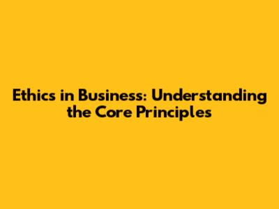 Ethics in Business: Understanding the Core Principles