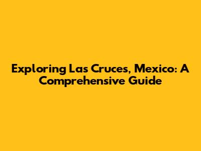 Exploring Las Cruces, Mexico: A Comprehensive Guide