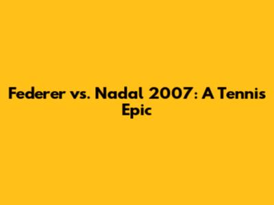 Federer vs. Nadal 2007: A Tennis Epic