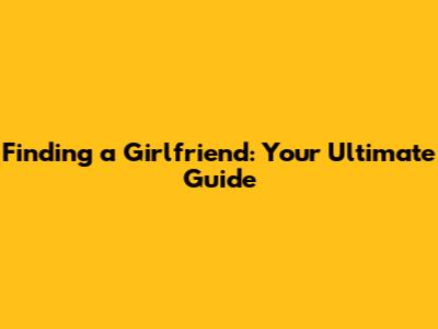 Finding a Girlfriend: Your Ultimate Guide