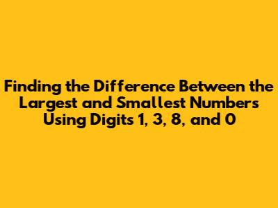 Finding the Difference Between the Largest and Smallest Numbers Using Digits 1, 3, 8, and 0