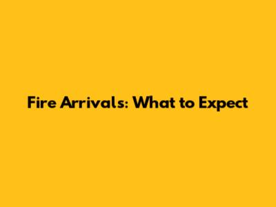 Fire Arrivals: What to Expect