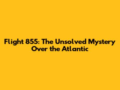 Flight 855: The Unsolved Mystery Over the Atlantic