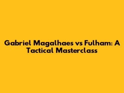 Gabriel Magalhaes vs Fulham: A Tactical Masterclass