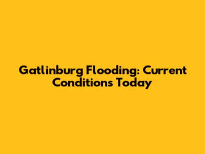 Gatlinburg Flooding: Current Conditions Today