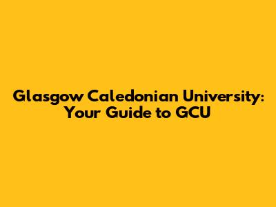Glasgow Caledonian University: Your Guide to GCU