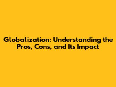 Globalization: Understanding the Pros, Cons, and Its Impact