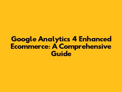 Google Analytics 4 Enhanced Ecommerce: A Comprehensive Guide