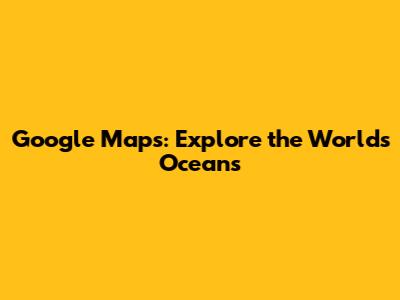 Google Maps: Explore the World's Oceans