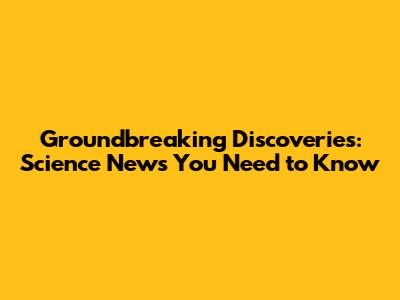 Groundbreaking Discoveries: Science News You Need to Know