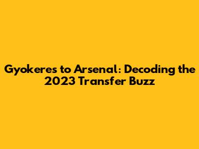 Gyokeres to Arsenal: Decoding the 2023 Transfer Buzz
