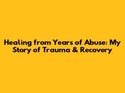 Healing from Years of Abuse: My Story of Trauma & Recovery