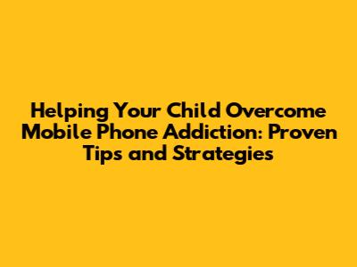 Helping Your Child Overcome Mobile Phone Addiction: Proven Tips and Strategies