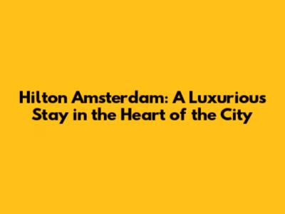 Hilton Amsterdam: A Luxurious Stay in the Heart of the City