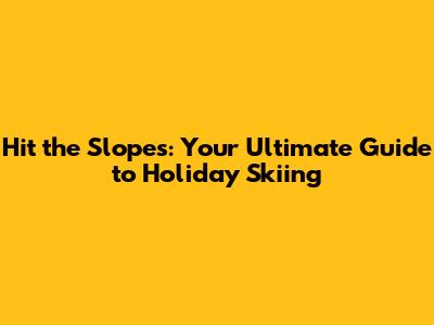 Hit the Slopes: Your Ultimate Guide to Holiday Skiing