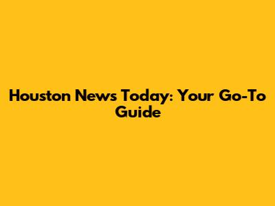 Houston News Today: Your Go-To Guide