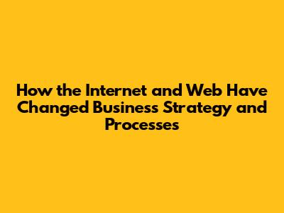 How the Internet and Web Have Changed Business Strategy and Processes