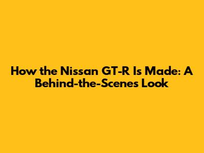 How the Nissan GT-R Is Made: A Behind-the-Scenes Look