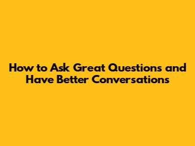 How to Ask Great Questions and Have Better Conversations