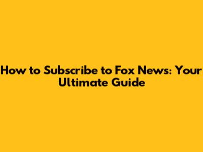 How to Subscribe to Fox News: Your Ultimate Guide