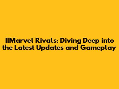 IIMarvel Rivals: Diving Deep into the Latest Updates and Gameplay