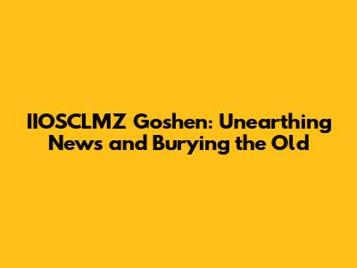 IIOSCLMZ Goshen: Unearthing News and Burying the Old
