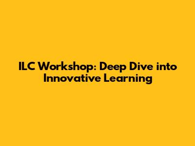 ILC Workshop: Deep Dive into Innovative Learning