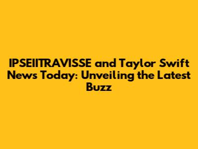 IPSEIITRAVISSE and Taylor Swift News Today: Unveiling the Latest Buzz