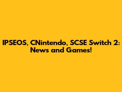 IPSEOS, CNintendo, SCSE Switch 2: News and Games!