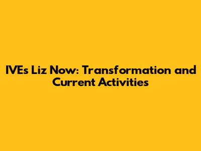IVE's Liz Now: Transformation and Current Activities