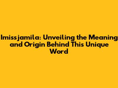 Imissjamila: Unveiling the Meaning and Origin Behind This Unique Word