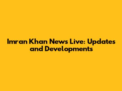 Imran Khan News Live: Updates and Developments