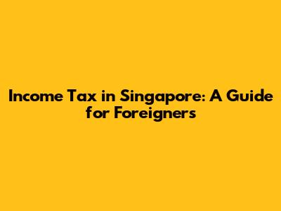 Income Tax in Singapore: A Guide for Foreigners