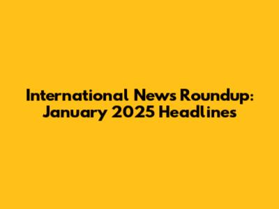 International News Roundup: January 2025 Headlines