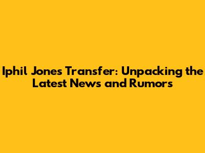 Iphil Jones Transfer: Unpacking the Latest News and Rumors