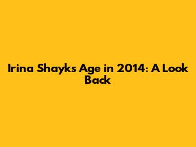 Irina Shayk's Age in 2014: A Look Back