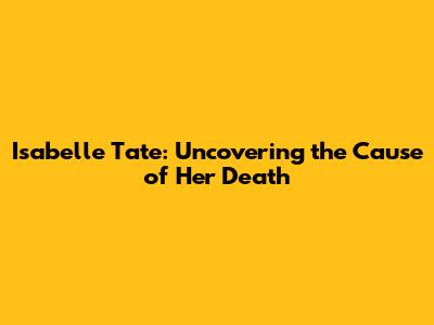 Isabelle Tate: Uncovering the Cause of Her Death