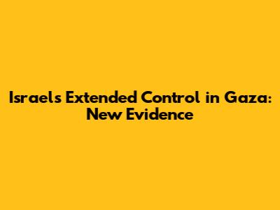 Israel's Extended Control in Gaza: New Evidence