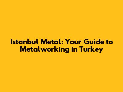 Istanbul Metal: Your Guide to Metalworking in Turkey