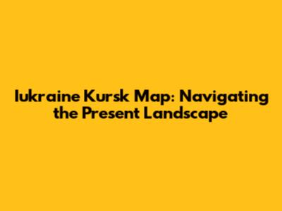 Iukraine Kursk Map: Navigating the Present Landscape