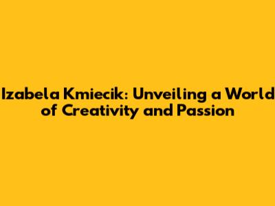 Izabela Kmiecik: Unveiling a World of Creativity and Passion