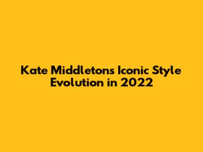 Kate Middleton's Iconic Style Evolution in 2022