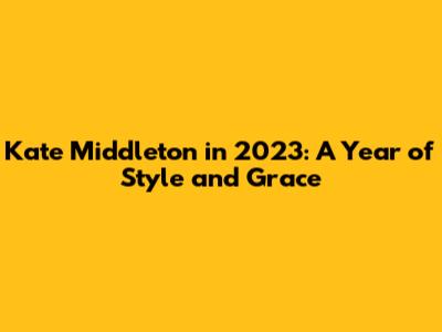 Kate Middleton in 2023: A Year of Style and Grace
