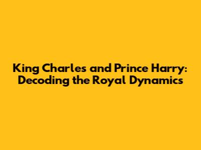 King Charles and Prince Harry: Decoding the Royal Dynamics